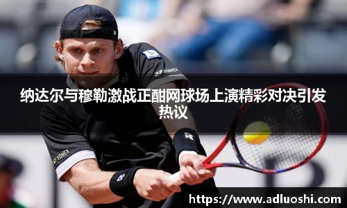 纳达尔与穆勒激战正酣网球场上演精彩对决引发热议